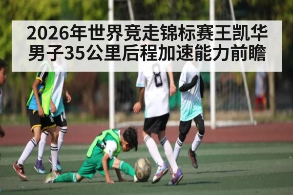 2026年世界竞走锦标赛王凯华男子35公里后程加速能力前瞻 - KAIYUN SPORTS