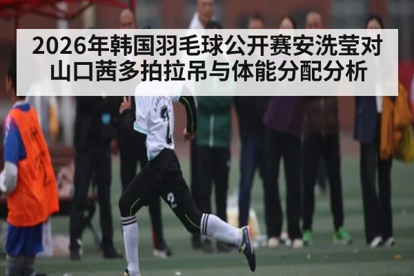 2026年韩国羽毛球公开赛安洗莹对山口茜多拍拉吊与体能分配分析